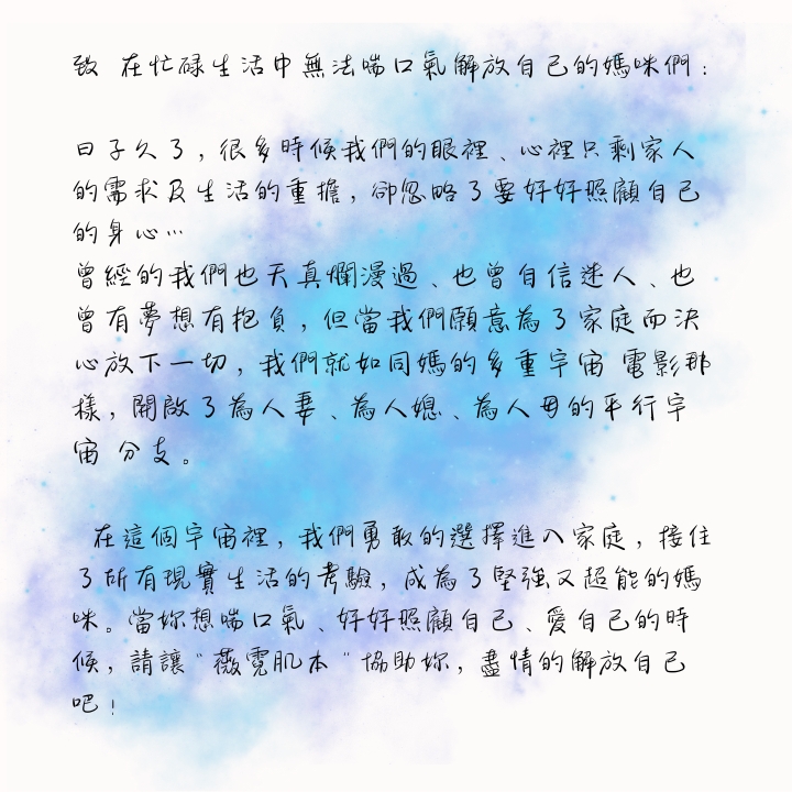 致　在忙碌生活中無法喘口氣解放自己的媽咪們： 日子久了，很多時候我們的眼裡、心裡只剩家人的需求及生活的重擔，卻忽略了要好好照顧自己的身心… 曾經的我們也天真爛漫過、也曾自信迷人、也曾有夢想有抱負，但當我們願意為了家庭而決心放下一切，我們就如同媽的多重宇宙 電影那樣，開啟了為人妻、為人媳、為人母的平行宇宙 分支。 🌎在這個宇宙裡，我們勇敢的選擇進入家庭，接住了所有現實生活的考驗，成為了堅強又超能的媽咪。當妳想喘口氣、好好照顧自己、愛自己的時候，請讓“薇霓肌本”協助妳，盡情的解放自己吧！