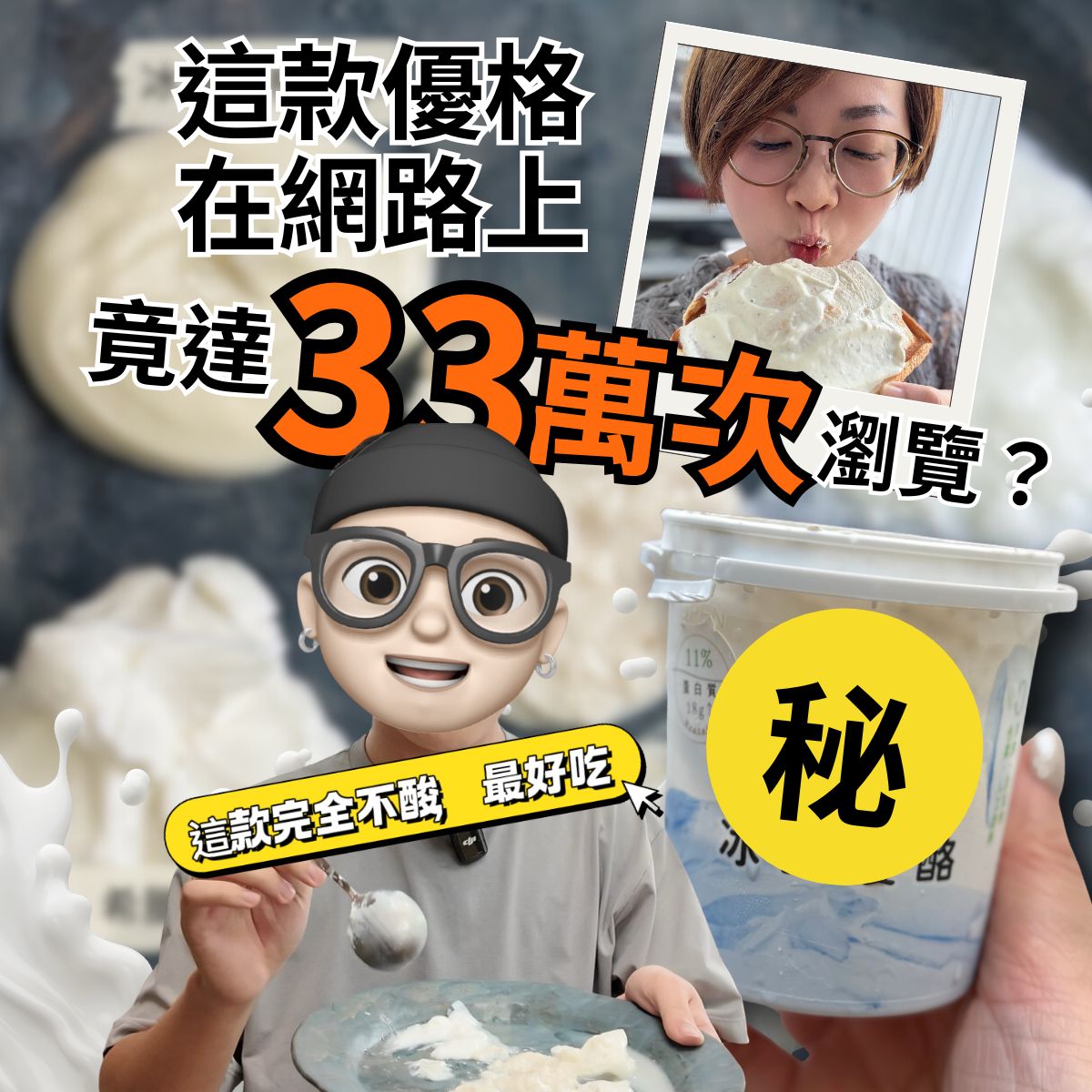 以優格為主題的社群宣傳圖。畫面左側是一位戴帽子、戴眼鏡的 Q 版角色,手拿湯匙與裝著優格的餐盤,表情興奮。右側是一杯帶有『秘』字遮罩的優格商品。右上角放置一張女生享用優格的生活照。整體文字強調這款優格在網路上突破 33 萬次瀏覽,並標示『這款完全不酸、最好吃』的亮眼標語,呈現話題性與美食推薦氛圍。以優格為主題的社群宣傳圖。畫面左側是一位戴帽子、戴眼鏡的 Q 版角色,手拿湯匙與裝著優格的餐盤,表情興奮。右側是一杯帶有『秘』字遮罩的優格商品。右上角放置一張女生享用優格的生活照。整體文字強調這款優格在網路上突破 33 萬次瀏覽,並標示『這款完全不酸、最好吃』的亮眼標語,呈現話題性與美食推薦氛圍。