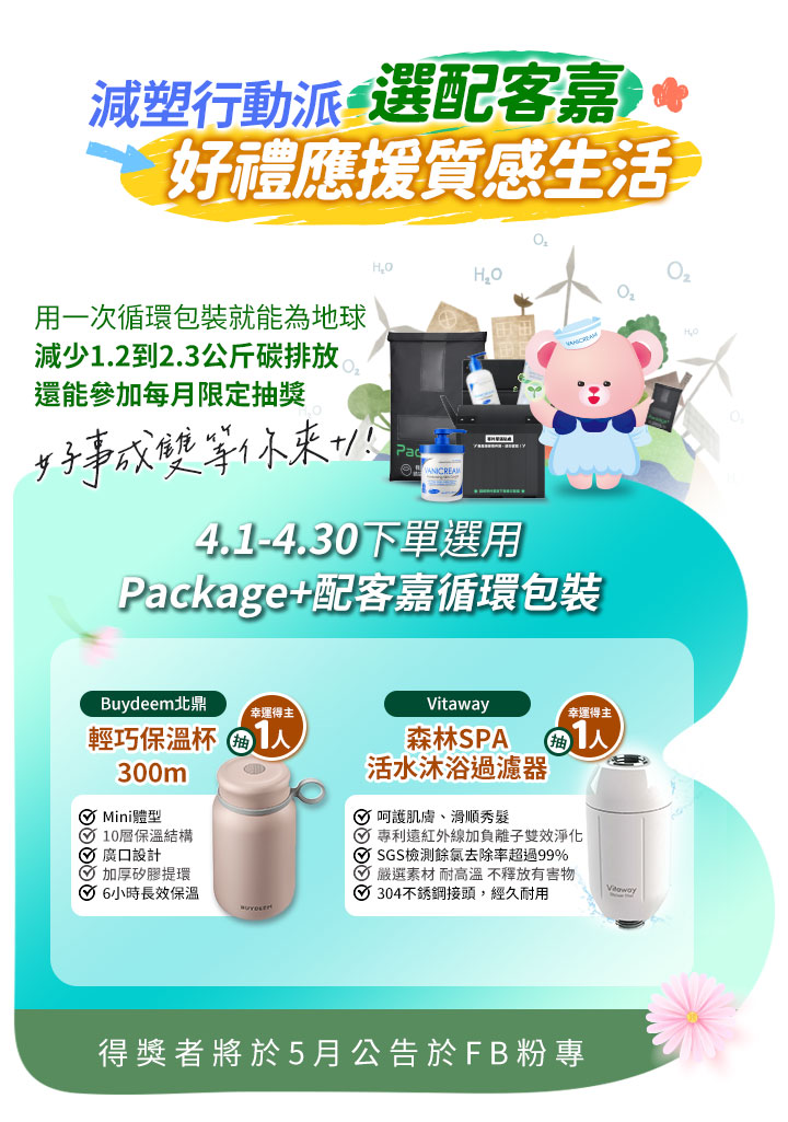 薇霓肌本減塑行動派：4/1-4/30 下單選用 Package+ 配客嘉循環包裝，抽 Buydeem 北鼎輕巧保溫杯及 Vitaway 森林 SPA 活水沐浴過濾器。強調減碳環保生活，減少 1.2 到 2.3 公斤碳排放。