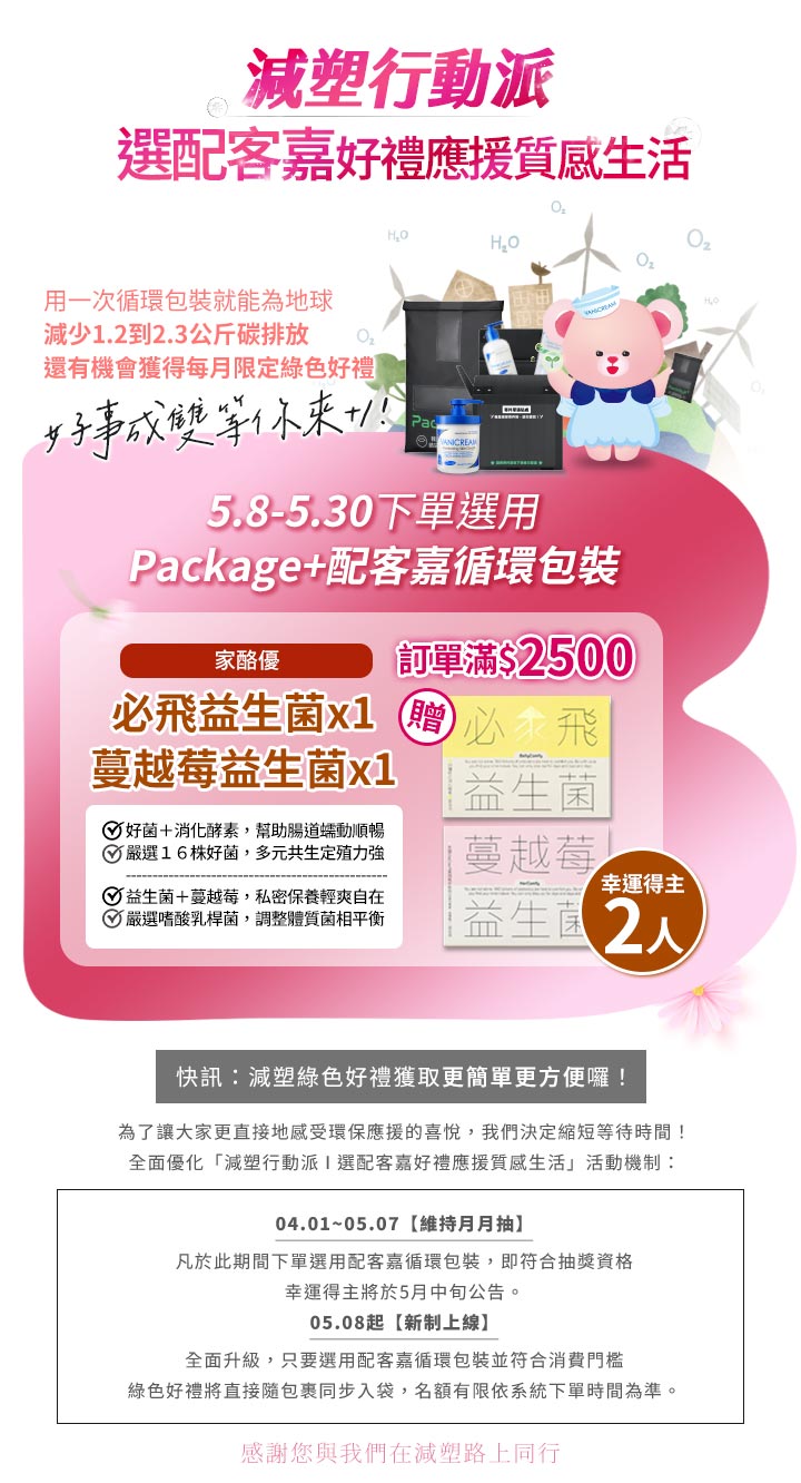 薇霓肌本減塑行動派：5.8-5.30 下單選用配客嘉 (Package+) 循環包裝且訂單滿 $2500，免抽獎直接贈送家酪優必飛益生菌或蔓越莓益生菌（名額有限）。活動機制全面升級，讓減碳綠色好禮獲取更簡單、更方便。