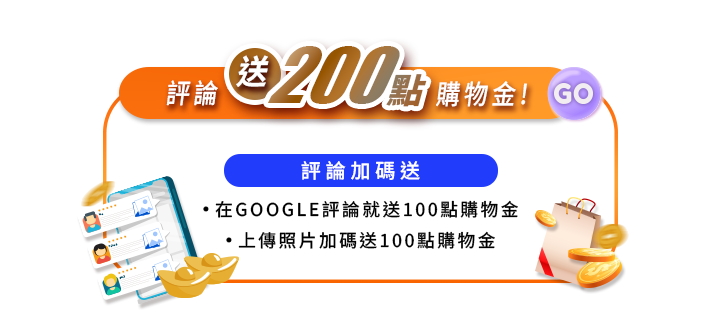 評論送$200點購物金！評論加碼送：在GOOGLE評論送100點購物金，上傳照片加碼送100點購物金。橘色邊框畫面中左下角為手機五星評論插圖與金元寶，右下角搭配紙袋與金幣。